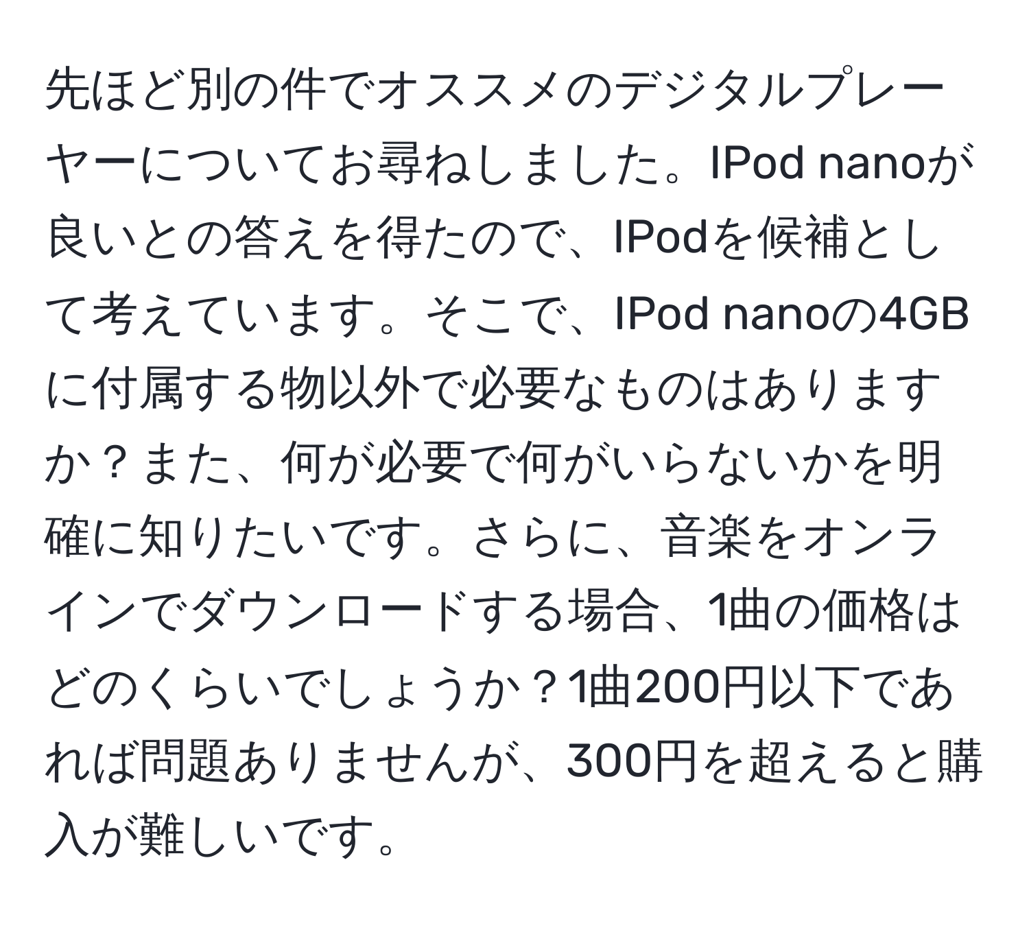 先ほど別の件でオススメのデジタルプレーヤーについてお尋ねしました。IPod nanoが良いとの答えを得たので、IPodを候補として考えています。そこで、IPod nanoの4GBに付属する物以外で必要なものはありますか？また、何が必要で何がいらないかを明確に知りたいです。さらに、音楽をオンラインでダウンロードする場合、1曲の価格はどのくらいでしょうか？1曲200円以下であれば問題ありませんが、300円を超えると購入が難しいです。