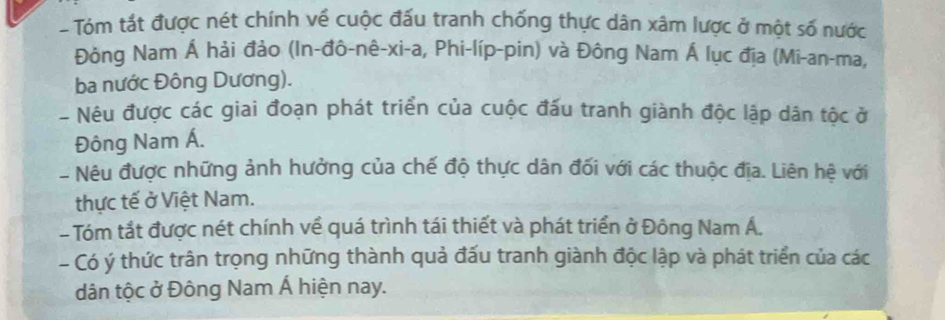 Tóm tắt được nét chính về cuộc đấu tranh chống thực dân xâm lược ở một số nước 
Đông Nam Á hải đảo (In-đô-nê-xi-a, Phi-líp-pin) và Đông Nam Á lục địa (Mi-an-ma, 
ba nước Đông Dương). 
- Nêu được các giai đoạn phát triển của cuộc đấu tranh giành độc lập dân tộc ở 
Đông Nam Á. 
- Nêu được những ảnh hưởng của chế độ thực dân đối với các thuộc địa. Liên hệ với 
thực tế ở Việt Nam. 
- Tóm tắt được nét chính về quá trình tái thiết và phát triển ở Đông Nam Á. 
- Có ý thức trân trọng những thành quả đấu tranh giành độc lập và phát triển của các 
dân tộc ở Đông Nam Á hiện nay.