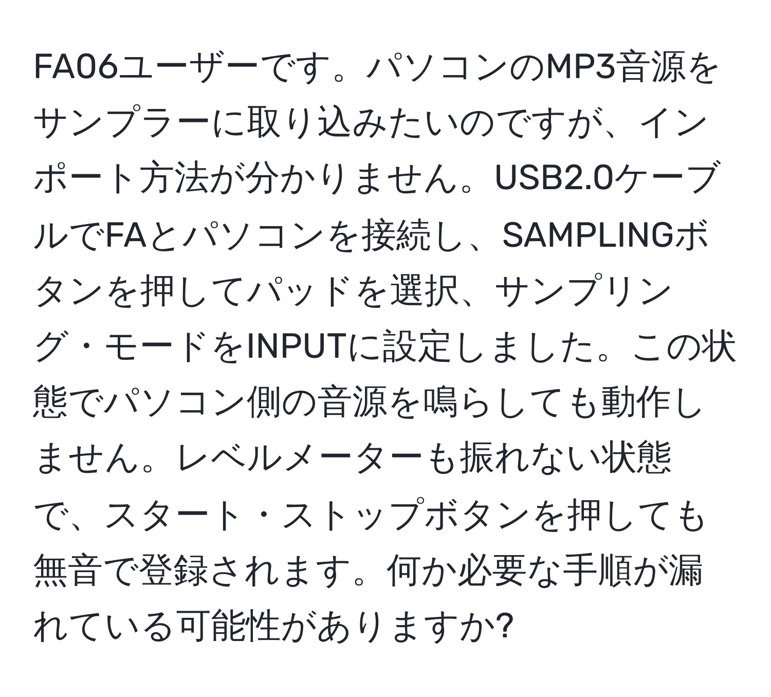 FA06ユーザーです。パソコンのMP3音源をサンプラーに取り込みたいのですが、インポート方法が分かりません。USB2.0ケーブルでFAとパソコンを接続し、SAMPLINGボタンを押してパッドを選択、サンプリング・モードをINPUTに設定しました。この状態でパソコン側の音源を鳴らしても動作しません。レベルメーターも振れない状態で、スタート・ストップボタンを押しても無音で登録されます。何か必要な手順が漏れている可能性がありますか?