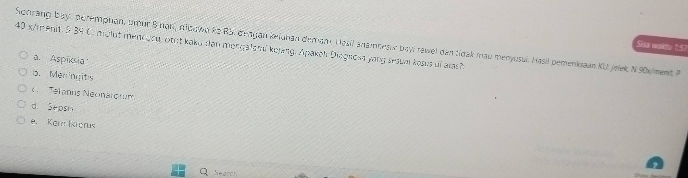 Seorang bayi perempuan, umur 8 hari, dibawa ke RS, dengan keluhan demam. Hasil anamnesis: bayi rewel dan tidak mau menyusui. Hasil pemeriksaan KU: jelek. N 90x /menit, P
40 x/menit, S 39 C, mulut mencucu, otot kaku dan mengalami kejang. Apakah Diagnosa yang sesuai kasus di atas?:
Sisa waktu 1:57
a. Aspiksia
b. Meningitis
c. Tetanus Neonatorum
d. Sepsis
e. Kern Ikterus
Search