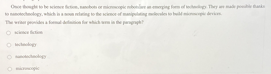 Once thought to be science fiction, nanobots or microscopic robots are an emerging form of technology. They are made possible thanks
to nanotechnology, which is a noun relating to the science of manipulating molecules to build microscopic devices.
The writer provides a formal definition for which term in the paragraph?
science fiction
technology
nanotechnology
microscopic