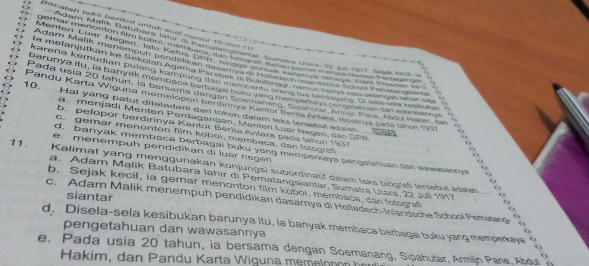 Bacalah teks berikut untuk soàl nomor 10 dan 111
*Adam Malik Batubara Iahir di Pematangsiantar, Sumatra Utara, 22 Juli 1917, Sejak kecil, in
gemar menonton film koboi, membaca, dan fotografi. Beliau pemah menjadi Menten Perdaganaen
Menteri Luar Negeri, lalu Ketua DPR, hingga puncak kariernya sebagai Wakii Presiden ke 
Adam Malik menempuh pendidikan dasarnya di Holladech-Inlandsche School Pematangsiantar 
la melanjutkan ke Sekolah Agama Parabek di Bukittinggi, namun hanyá satu selengah tahun saja 
barunya itu, ia banyak membaca berbagai buku yang memperkaya pengetahuan dan wawasannya. 
10. karena kemudian pulang kampung dan membantu orang tua berdagang. Di sela sela kesibukan  c
Pada usia 20 tahun, ia bersama dengan Soemanang, Sipahutar, Armijn Pane, Abdul Hakim, dan
. 
Pandu Karta Wiguna memelopori berdirinya Kantor Berita Antara, tepatnya pada tahun 1937
Hal yang patut diteladani dari tokoh dalam teks tersebut adaiah .... tae
a. menjadi Menteri Perdagangan, Menteri Luar Negerí, dan DPR
b. pelopor berdirinya Kantor Berita Antara pada tahun 1937 o
c. gemar menonton film koboi, membaca, dan fotograf
.
e. menempuh pendidikan di luar negeri
d. banyak membaca berbagai buku yang memperkaya pengetahuan dan wawasannya
o
11.   Kalimat yang menggunakan konjungsi subordinatif dalam teks biografi tersebut adalah ....
a. Adam Malik Batubara lahir di Pematangsiantar, Sumatra Utara, 22 Juli 1917
O
b. Sejak kecil, ia gemar menonton film koboi, membaca, dan fotografi
siantar
B
c. Adam Malik menempuh pendidikan dasarnya di Holladech-Inlandsche School Pematang-
<>
o
d. Disela-sela kesibukan barunya itu, ia banyak membaca berbagai buku yang memperkaya
pengetahuan dan wawasannya
o
e. Pada usia 20 tahun, ia bersama dengan Soemanang, Sipahutar, Armijn Pane, Abdul
Ha  i           a     Karta  i  na       lon o