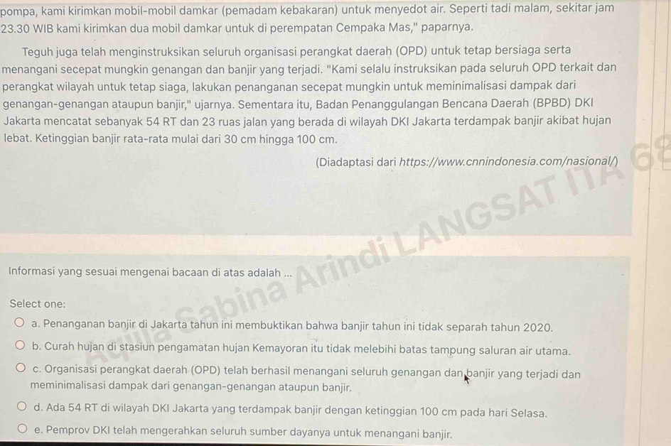 pompa, kami kirimkan mobil-mobil damkar (pemadam kebakaran) untuk menyedot air. Seperti tadi malam, sekitar jam
23.30 WIB kami kirimkan dua mobil damkar untuk di perempatan Cempaka Mas," paparnya.
Teguh juga telah menginstruksikan seluruh organisasi perangkat daerah (OPD) untuk tetap bersiaga serta
menangani secepat mungkin genangan dan banjir yang terjadi. "Kami selalu instruksikan pada seluruh OPD terkait dan
perangkat wilayah untuk tetap siaga, lakukan penanganan secepat mungkin untuk meminimalisasi dampak dari
genangan-genangan ataupun banjir,'' ujarnya. Sementara itu, Badan Penanggulangan Bencana Daerah (BPBD) DKI
Jakarta mencatat sebanyak 54 RT dan 23 ruas jalan yang berada di wilayah DKI Jakarta terdampak banjir akibat hujan
lebat. Ketinggian banjir rata-rata mulai dari 30 cm hingga 100 cm.
(Diadaptasi dari https://www.cnnindonesia.com/nasional/)
Informasi yang sesuai mengenai bacaan di atas adalah ...
Select one:
a. Penanganan banjir di Jakarta tahun ini membuktikan bahwa banjir tahun ini tidak separah tahun 2020.
b. Curah hujan di stasiun pengamatan hujan Kemayoran itu tidak melebihi batas tampung saluran air utama.
c. Organisasi perangkat daerah (OPD) telah berhasil menangani seluruh genangan dan banjir yang terjadi dan
meminimalisasi dampak dari genangan-genangan ataupun banjir.
d. Ada 54 RT di wilayah DKI Jakarta yang terdampak banjir dengan ketinggian 100 cm pada hari Selasa.
e. Pemprov DKI telah mengerahkan seluruh sumber dayanya untuk menangani banjir.