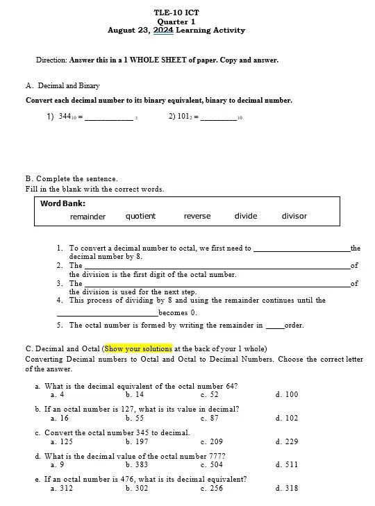 TLE-10 ICT
Quarter 1
August 23, 2024 Learning Activity
Direction: Answer this in a 1 WHOLE SHEET of paper. Copy and answer.
A. Decimal and Binary
Convert each decimal number to its binary equivalent, binary to decimal number.
1) 344_10= _ 2 2) 101_2= _ 
B. Complete the sentence.
Fill in the blank with the correct words.
1. To convert a decimal number to octal, we first need to _the
decimal number by 8.
2. The_ of
the division is the first digit of the octal number .
3. The_ of
the division is used for the next step.
4. This process of dividing by 8 and using the remainder continues until the
_becomes 0.
5. The octal number is formed by writing the remainder in _order.
C. Decimal and Octal (Show your solutions at the back of your 1 whole)
Converting Decimal numbers to Octal and Octal to Decimal Numbers. Choose the correct letter
of the answer.
a. What is the decimal equivalent of the octal number 64? c. 52 d. 100
a. 4 b. 14
b. If an octal number is 127, what is its value in decimal?
a. 16 b. 55 c. 87 d. 102
c. Convert the octal number 345 to decimal.
a. 125 b. 197 c. 209 d. 229
d. What is the decimal value of the octal number 777?
a. 9 b. 383 c. 504 d. 511
e. If an octal number is 476, what is its decimal equivalent?
a. 312 b. 302 c. 256 d. 318