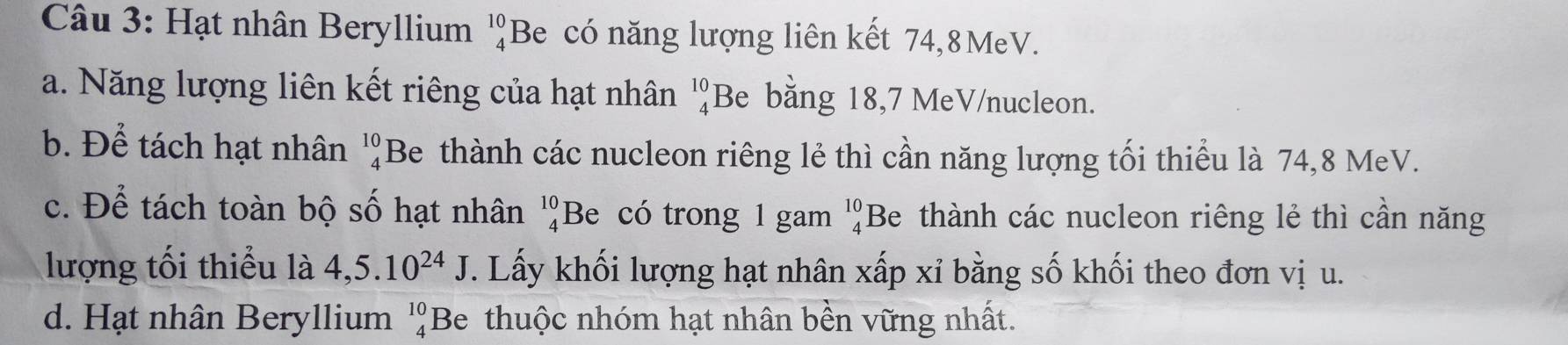 Hạt nhân Beryllium _4^((10)B e có năng lượng liên kết 74, 8MeV.
a. Năng lượng liên kết riêng của hạt nhân beginarray)r 10 4endarray Be bằng 18,7 MeV/nucleon.
b. Để tách hạt nhân beginarrayr 10 4endarray Be thành các nucleon riêng lẻ thì cần năng lượng tối thiểu là 74, 8 MeV.
c. Để tách toàn bộ số hạt nhân beginarrayr 10 4endarray Be có trong 1 gam beginarrayr 10 4endarray 'Be thành các nucleon riêng lẻ thì cần năng
lượng tối thiểu là 4,5.10^(24)J. Lấy khối lượng hạt nhân xấp xỉ bằng số khối theo đơn vị u.
d. Hạt nhân Beryllium beginarrayr 10 4endarray E Be thuộc nhóm hạt nhân bền vững nhất.