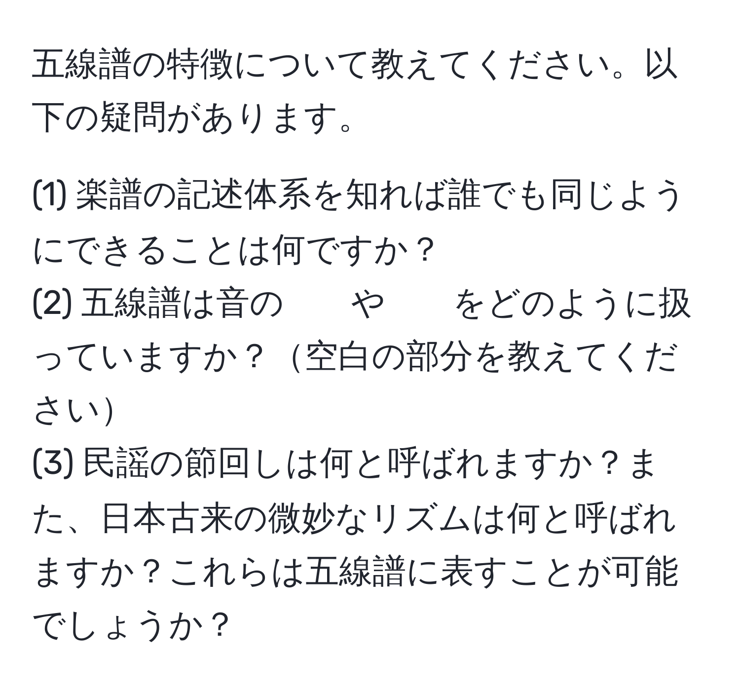 五線譜の特徴について教えてください。以下の疑問があります。  
  
(1) 楽譜の記述体系を知れば誰でも同じようにできることは何ですか？  
(2) 五線譜は音の　　や　　をどのように扱っていますか？空白の部分を教えてください  
(3) 民謡の節回しは何と呼ばれますか？また、日本古来の微妙なリズムは何と呼ばれますか？これらは五線譜に表すことが可能でしょうか？