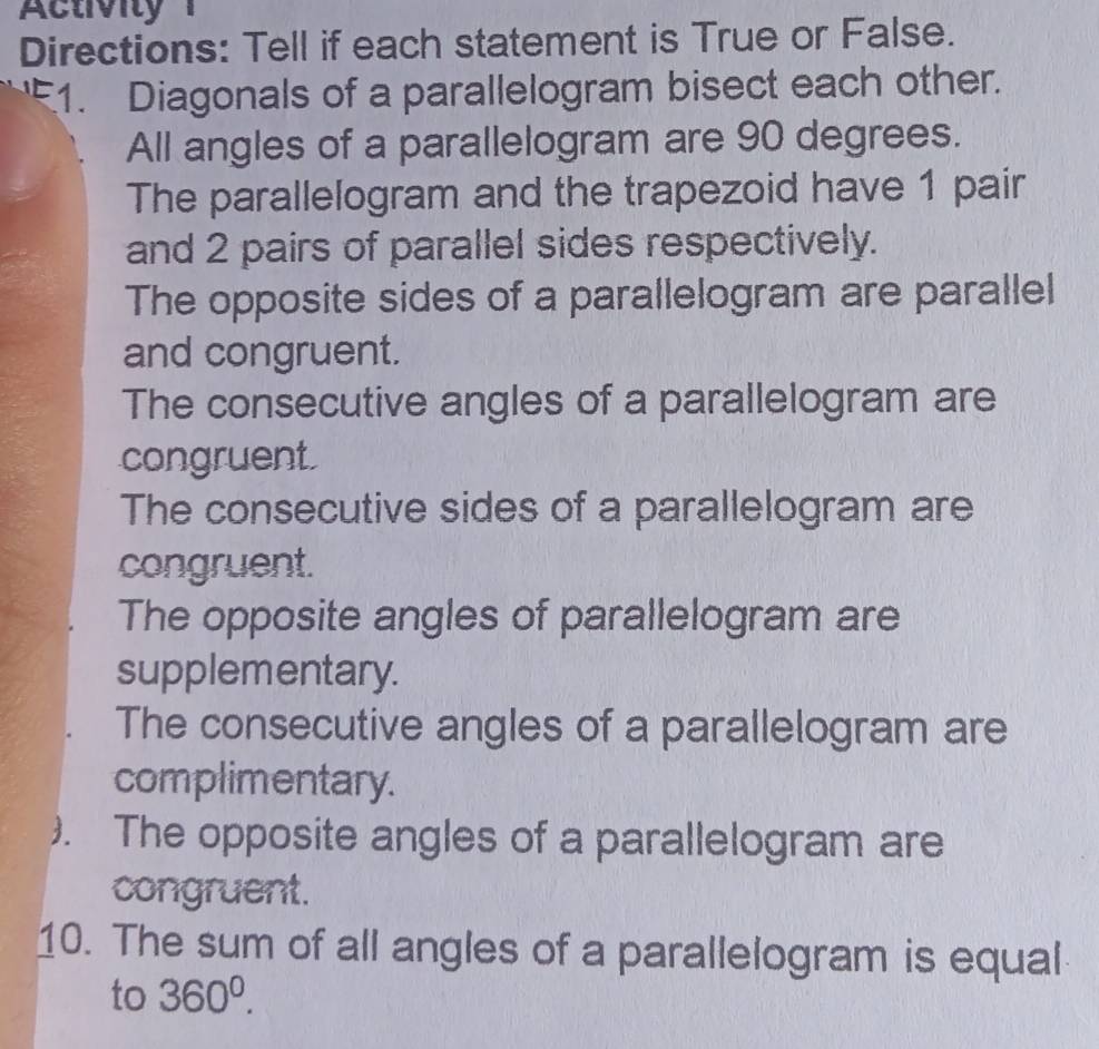 Activity 1 
Directions: Tell if each statement is True or False. 
51. Diagonals of a parallelogram bisect each other. 
All angles of a parallelogram are 90 degrees. 
The parallelogram and the trapezoid have 1 pair 
and 2 pairs of parallel sides respectively. 
The opposite sides of a parallelogram are parallel 
and congruent. 
The consecutive angles of a parallelogram are 
congruent. 
The consecutive sides of a parallelogram are 
congruent. 
The opposite angles of parallelogram are 
supplementary. 
The consecutive angles of a parallelogram are 
complimentary. 
). The opposite angles of a parallelogram are 
congruent. 
10. The sum of all angles of a parallelogram is equal 
to 360^0.