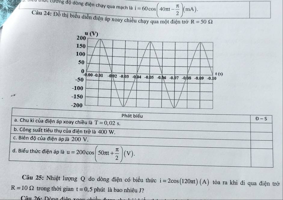 Hểu thức cường độ dòng điện chạy qua mạch là i=60cos (40π t- π /2 )(mA). 
Câu 24: Đồ thị biểu diễn điện áp xoay chiều chạy qua một điện trở R=50Omega
Phát biểu D-S
a. Chu kì của điện áp xoay chiều là T=0,02s. 
b. Công suất tiêu thụ của điện trở là 400 W.
c. Biên độ của điện áp là 200 V.
d. Biểu thức điện áp là u=200cos (50π t+ π /2 )(V). 
Câu 25: Nhiệt lượng Q do dòng điện có biểu thức i=2cos (120π t)(A) tỏa ra khi đi qua điện trở
R=10Omega trong thời gian t=0,5phit là bao nhiêu J?
Câu 26: Dòng điện x