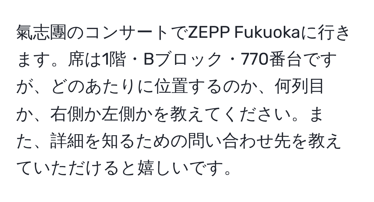 氣志團のコンサートでZEPP Fukuokaに行きます。席は1階・Bブロック・770番台ですが、どのあたりに位置するのか、何列目か、右側か左側かを教えてください。また、詳細を知るための問い合わせ先を教えていただけると嬉しいです。