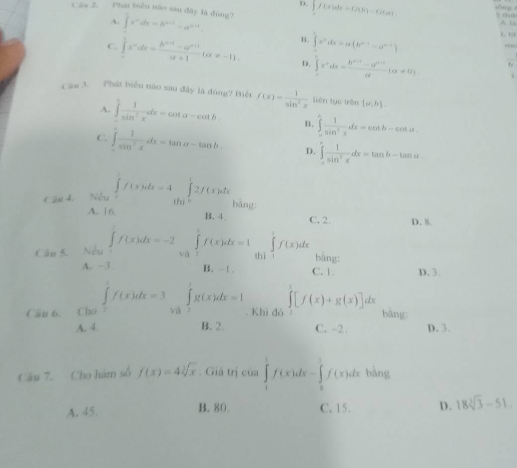 D. ∈t f(x)dx=G(b)-G(a).
Cāo 2. Phat biểu não sau đây là đùng?
A. ∈t x^ndx=b^(n+1)-a^(n+1)
A lis
B.
C. ∈tlimits x^ndx= (b^(n+1)-a^(n+1))/alpha +1 (alpha != -1). ∈t x^ndx=alpha (b^(n-1)-a^(n-1)) mo_
D. ∈tlimits _0^(1x^p)dx= (b^(n+1)-a^(n+1))/a (a!= 0).
i
Cần 3. Phát biểu nào sau đây là đúng? Biết f(x)= 1/sin^2x  liên tục trên [a;b].
A. ∈tlimits _a^(cfrac 1)sin^2xdx=cot a-cot b.
B. ∈tlimits _a^(bfrac 1)sin^2xdx=cot b-cot a.
C. ∈tlimits _-^c 1/sin^2x dx=tan a-tan b.
D. ∈tlimits _a^(bfrac 1)sin^2xdx=tan b-tan a.
Cần 4.  Nếu ∈tlimits _0^(1f(x)dx=4∈tlimits _0^12f(x)dx bằng:
A. 16. B. 4. C. 2. D. 8.
Câu 5. Nếu ∈tlimits _0^1f(x)dx=-2∈tlimits _0^1f(x)dx=1 thì ∈tlimits _1^3f(x)dx bằng:
A. -3. B. -1 . C. 1.
D. 3.
Câu 6. Cho ∈tlimits _2^1f(x)dx=3 và ∈tlimits _2^1g(x)dx=1. Khi đó ∈tlimits _3^3[f(x)+g(x)]dx bǎng
A. 4. B. 2. C. -2 . D. 3.
Câu 7. Cho hàm số f(x)=4sqrt [3]x). Giá trị của ∈tlimits _1^(1f(x)dx-∈tlimits _8^1f(x)dx bàng
A. 45. B. 80. C. 15. D. 18sqrt [3]3)-51.