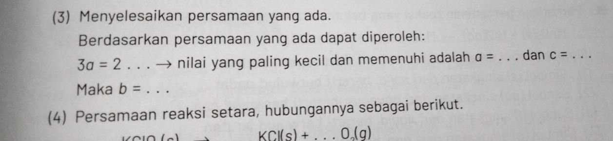 (3) Menyelesaikan persamaan yang ada. 
Berdasarkan persamaan yang ada dapat diperoleh:
3a=2. . . → nilai yang paling kecil dan memenuhi adalah a= _dan c= _ 
Maka b=
(4) Persamaan reaksi setara, hubungannya sebagai berikut.
KCl(s)+...O_2(g)