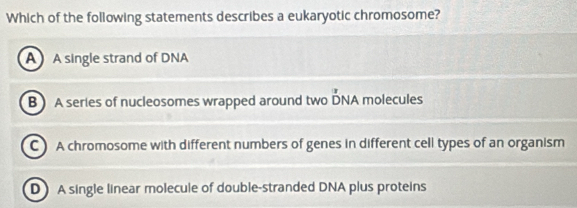 Which of the following statements describes a eukaryotic chromosome?
A A single strand of DNA
B A series of nucleosomes wrapped around two DNA molecules
C A chromosome with different numbers of genes in different cell types of an organism
D A single linear molecule of double-stranded DNA plus proteins