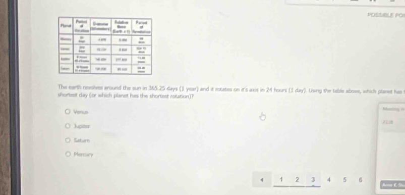 POSSIBLE PO
The earth revoives around the sun in 365.25 days (1. year) and it rotates on it's axis in 24 hours (1 day). Using the table above, which planet has
shortest day (or which planet hes the shortest rotation)?
Venus Monding ==
Jupiter 7L
Saturn
Mercury
4 1 2 3 4 5 6 Ana K S