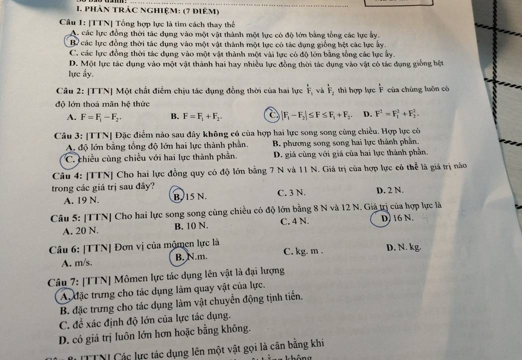 phảN tRÁC nghiệm: (7 điêm)
Câu 1: [TTN] Tổng hợp lực là tìm cách thay thế
Ac các lực đồng thời tác dụng vào một vật thành một lực có độ lớn bằng tổng các lực ấy.
B các lực đồng thời tác dụng vào một vật thành một lực có tác dụng giống hệt các lực ấy.
C. các lực đồng thời tác dụng vào một vật thành một vài lực có độ lớn bằng tổng các lực ấy.
D. Một lực tác dụng vào một vật thành hai hay nhiều lực đồng thời tác dụng vào vật có tác dụng giống hệt
lực ấy
Câu 2: [TTN] Một chất điểm chịu tác dụng đồng thời của hai lực overline F_1 và F_2 thi hợp lực  1/F  của chúng luôn có
độ lớn thoả mãn hệ thức
A. F=F_1-F_2. B. F=F_1+F_2. C, |F_1-F_2|≤ F≤ F_1+F_2. D. F^2=F_1^2+F_2^2.
Câu 3: [TTN] Đặc điểm nào sau đây không có của hợp hai lực song song cùng chiều. Hợp lực có
A. độ lớn bằng tổng độ lớn hai lực thành phần. B. phương song song hai lực thành phần.
C. chiều cùng chiều với hai lực thành phần. D. giá cùng với giá của hai lực thành phần.
Câu 4: [TTN] Cho hai lực đồng quy có độ lớn bằng 7 N và 11 N. Giá trị của hợp lực có thể là giá trị nào
trong các giá trị sau đây? D. 2 N.
A. 19 N. B. 15 N. C. 3 N.
Câu 5: [TTN] Cho hai lực song song cùng chiều có độ lớn bằng 8 N và 12 N. Giá trị của hợp lực là
A. 20 N. B. 10 N. C. 4 N. D) 16 N.
Câu 6: [TTN| Đơn vị của mộmen lực là D. N. kg.
A. m/s. B. N.m. C. kg. m .
Câu 7: [TTN] Mômen lực tác dụng lên vật là đại lượng
A. đặc trưng cho tác dụng làm quay vật của lực.
B. đặc trưng cho tác dụng làm vật chuyển động tịnh tiến.
C. để xác định độ lớn của lực tác dụng.
D. có giá trị luôn lớn hơn hoặc bằng không.
* TTNI Các lực tác dụng lên một vật gọi là cân bằng khi
không