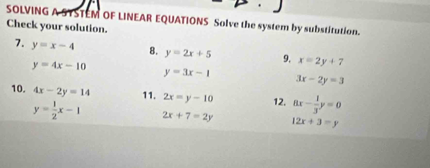 SOLVING A SYSTEM OF LINEAR EQUATIONS Solve the system by substitution. 
Check your solution. 
7. y=x-4
8. y=2x+5
y=4x-10
9. x=2y+7
y=3x-1
3x-2y=3
10. 4x-2y=14 11. 2x=y-10 8x- 1/3 y=0
y= 1/2 x-1
12.
2x+7=2y
12x+3=y