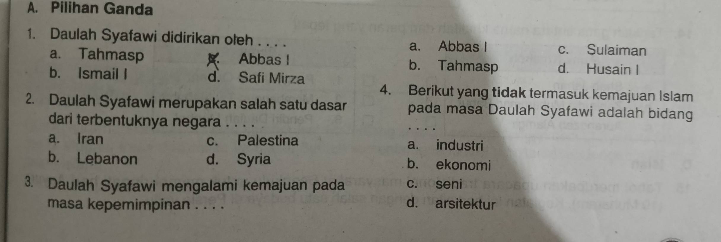 Pilihan Ganda
1. Daulah Syafawi didirikan oteh
a. Abbas I c. Sulaiman
a. Tahmasp Abbas l b. Tahmasp
d. Husain I
b. Ismail I d. Safi Mirza
4. Berikut yang tidak termasuk kemajuan Islam
2. Daulah Syafawi merupakan salah satu dasar pada masa Daulah Syafawi adalah bidang
dari terbentuknya negara a . .
a. Iran c. Palestina a. industri
b. Lebanon d. Syria b. ekonomi
3. Daulah Syafawi mengalami kemajuan pada cmoseni
masa kepemimpinan . . . . d. arsitektur