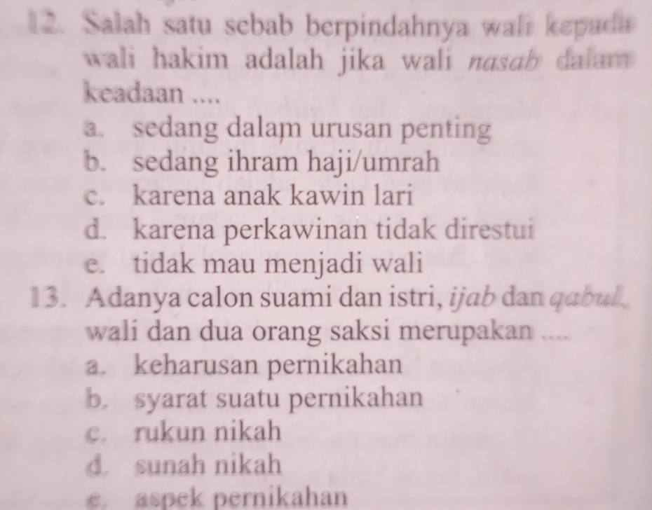 Salah satu sebab berpindahnya wali kepada
wali hakim adalah jika wali nasab dalam
keadaan ....
a. sedang dalam urusan penting
b. sedang ihram haji/umrah
c. karena anak kawin lari
d. karena perkawinan tidak direstui
e. tidak mau menjadi wali
13. Adanya calon suami dan istri, ijab dan qabul
wali dan dua orang saksi merupakan ....
a. keharusan pernikahan
b. syarat suatu pernikahan
c. rukun nikah
d. sunah nikah
e. aspek pernikahan