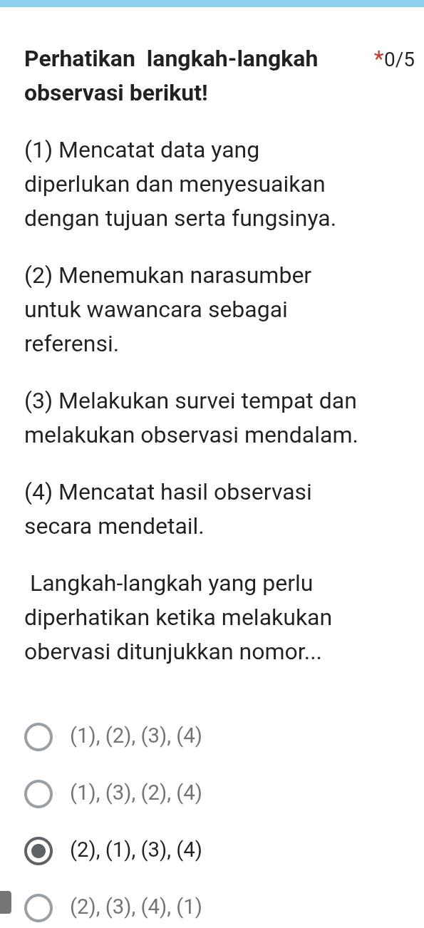 Perhatikan langkah-langkah *0/5
observasi berikut!
(1) Mencatat data yang
diperlukan dan menyesuaikan
dengan tujuan serta fungsinya.
(2) Menemukan narasumber
untuk wawancara sebagai
referensi.
(3) Melakukan survei tempat dan
melakukan observasi mendalam.
(4) Mencatat hasil observasi
secara mendetail.
Langkah-langkah yang perlu
diperhatikan ketika melakukan
obervasi ditunjukkan nomor...
(1), (2), (3), (4)
(1), (3), (2), (4)
(2), (1), (3), (4)
(2), (3), (4), (1)