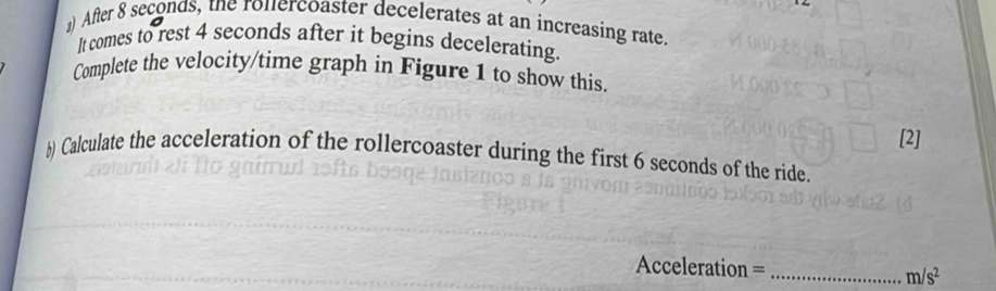 』) After 8 seconds, the ronercoaster decelerates at an increasing rate 
It comes to rest 4 seconds after it begins decelerating 
Complete the velocity/time graph in Figure 1 to show this. 
[2] 
b) Calculate the acceleration of the rollercoaster during the first 6 seconds of the ride. 
Acceleration =_
m/s^2