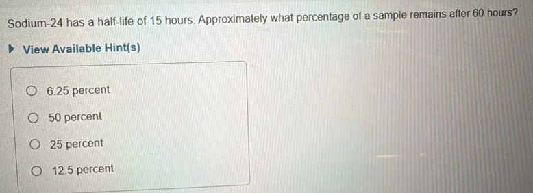 Sodium- 24 has a half-life of 15 hours. Approximately what percentage of a sample remains after 60 hours?
View Available Hint(s)
6.25 percent
50 percent
25 percent
12.5 percent