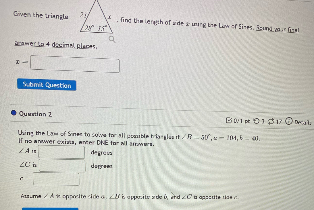 Given the triangle , find the length of side x using the Law of Sines. Round your final
answer to 4 decimal places.
:□
Submit Question
Question 2 Details
0/1 pt つ 3 ⇄ 17 a
Using the Law of Sines to solve for all possible triangles if ∠ B=50°,a=104,b=40.
If no answer exists, enter DNE for all answers.
∠ A is □ degrees
∠ C is □ degrees
c=□
Assume ∠ A is opposite side a, ∠ B is opposite side b, and ∠ C is opposite side c.