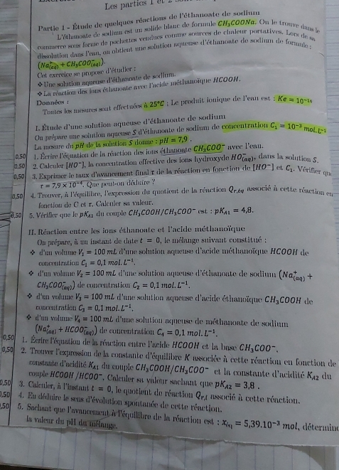 Les partics 1  et 2
Partie 1 - Étude de quelques réactions de l'éthanoate de sodium
L'éthanoate de sodium est un solide blanc de formule CH_3COONa On le trouve dans le
commerce sons forme de pochettes vendues comme sources de chaîeur portatives. Lop de sa
dissolution dans l'ean, en obtient une solution aqueuse d'éthanoate de sodium de formule :
Cet excreice se propose d'étudier : (Na_((aq))^++CH_3COO_((aq))^-)
Une solution aqueuse d'éthmoate de sodium.
* La réaction des ious éthanonte avec l'acide méthanoïque HCOOH.
Données : ; Le produit ionique de l'ean est : Ke=10^(-14)
Toutes les mesures sont effectuées à 25°C
L Étude d'une solution aqueuse d'éthanoate de sodium
On prépare une solution aqueuse 5 d'éthanoate de sodium de concentration C_1=10^(-3) mol. L^(-1)
La mœsure du pH de la solution 5 donne : pH=7.9.
0.50  1 Écrire l'équation de la réaction des ions éthanoute CH_3COO^- avee Peau.
0,50 2. Calculer [HO^-] , la concentration effective des ions hydroxyde HO_((aq))^- dans la solution S.
0,50  3. Exprimer le taux d'avancement final 1 de la réaction en fonction de [HO^-] et C_1. Vérifier qu
r=7,9* 10^(-4) *. Que peut-on déduire ?
0.50  4. Trouver, à l'équilibre, l'expression du quotient de la réaction Q_r,dq associé à cette réaction en
fonction de C et r. Calculer sa valeur.
0,50 5. Vérifier que le pK_A1 du couple CH_3COOH/CH_3COO^-csc :pK_A1=4,8.
II. Réaction entre les ions éthanoate et l'acide méthanoïque
On prépare, à un instant de date t=0 , le mélange suivant constitué :
d'nn volume V_1=100mL d'une solution aqueuse d'acide méthanoïque HCOOH de 
concentaation C_1=0.1mol.L^(-1).
* d'un voluma V_2=100mL d'une solution aqueuse d'éthanoate de sodium (Na_((aq))^++
CH_3COO_((aq))^-) de concentration C_2=0.1mol.L^(-1).
d'un volume V_3=100mL d'une solution aqueuse d'acide éthanoïque CH_3COOH de
concentration C_3=0.1mol.L^(-1).
◆ d'un vohnne V_4=100mL d'une solution aqueuse de méthanoate de sodium
(Na_((aq))^++HCOO_((aq))^-) de concentration C_4=0.1mol.L^(-1).
0,50  1. Écrire l'équation de la réaction entre l'acide HCOON et la base CH_3COO^-.
0,50  2. Trouver l'expression de la constante d'équilibre K associée à cette réaction en fonction de
constante d'acidité K_A1 du couple CH_3COOH/CH_3COO^- et la constante d'acidité K_A2 du
couple HCOOH / HCOO^- , Calculer sa valour sachant que pi K_A2=3,8.
0,50 3. Calculer, à l'instant t=0 , le quotient de réaction Q_r,l associé à cette réaction.
0,5 4. En déduire le sens d'évolution spontanée de cette réaction.
,50  5. Sachant que l'avancement à l'équilibre de la réaction est : x_iv_1=5,39.10^(-3)mol
la valeur du pII du mélange.
, détermino