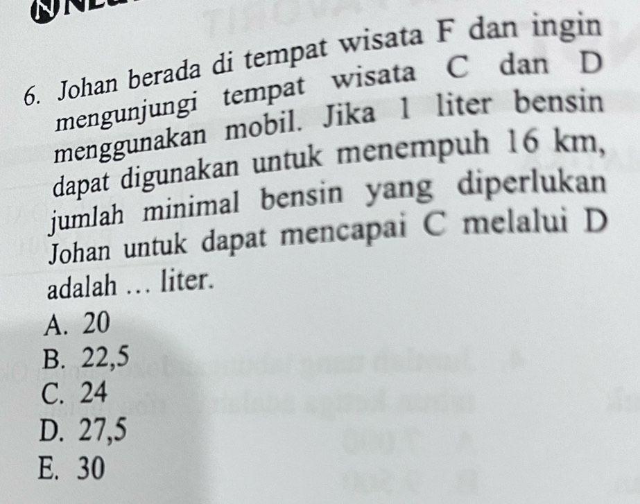 Johan berada di tempat wisata F dan ingin
mengunjungi tempat wisata C dan D
menggunakan mobil. Jika 1 liter bensin
dapat digunakan untuk menempuh 16 km,
jumlah minimal bensin yang diperlukan 
Johan untuk dapat mencapai C melalui D
adalah . liter.
A. 20
B. 22,5
C. 24
D. 27,5
E. 30