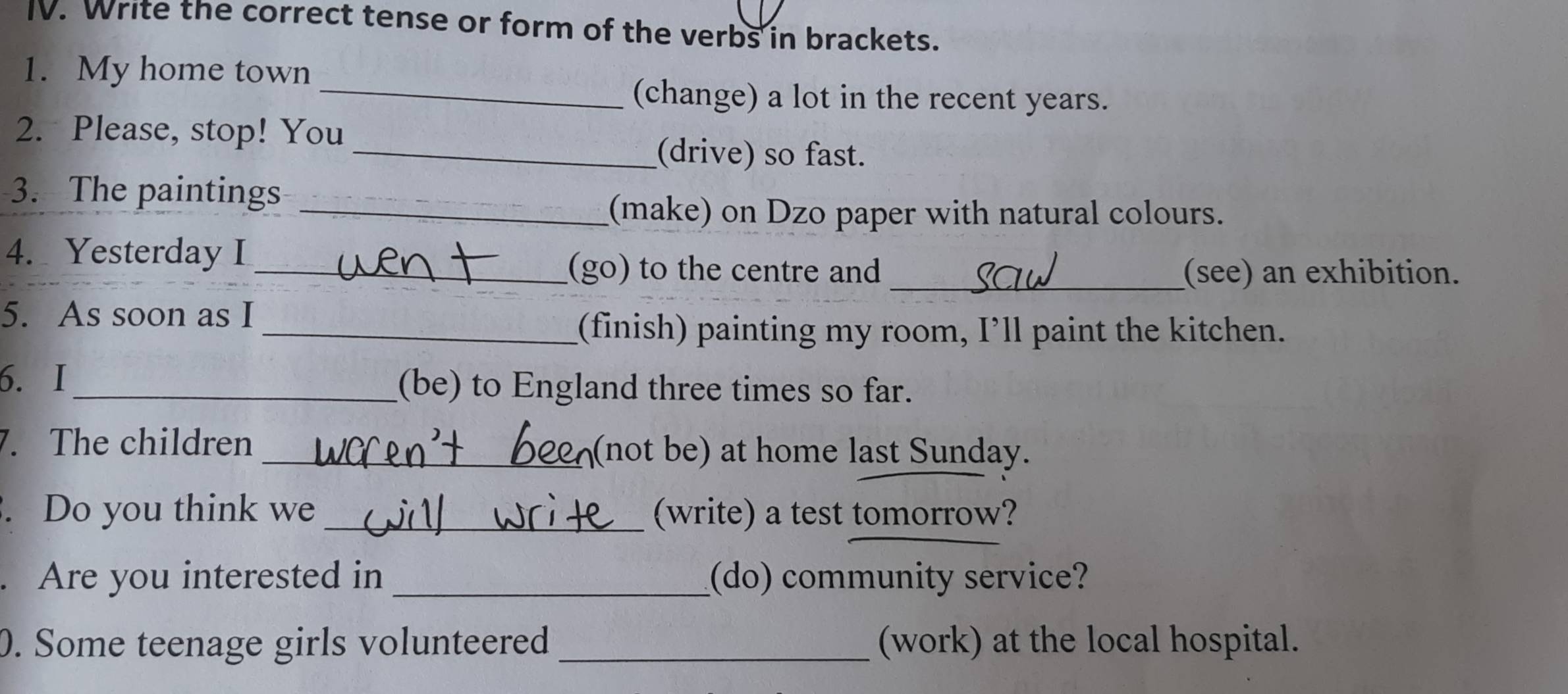 Write the correct tense or form of the verbs in brackets. 
1. My home town 
_(change) a lot in the recent years. 
2. Please, stop! You 
_(drive) so fast. 
3. The paintings 
_(make) on Dzo paper with natural colours. 
4. Yesterday I 
_(go) to the centre and _(see) an exhibition. 
5. As soon as I 
_(finish) painting my room, I’ll paint the kitchen. 
6. I_ (be) to England three times so far. 
7. The children _(not be) at home last Sunday. 
. Do you think we _(write) a test tomorrow? 
. Are you interested in _(do) community service? 
0. Some teenage girls volunteered _(work) at the local hospital.