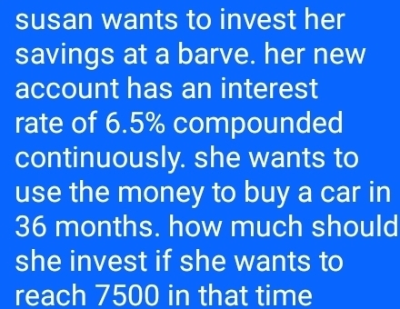 susan wants to invest her 
savings at a barve. her new 
account has an interest 
rate of 6.5% compounded 
continuously. she wants to 
use the money to buy a car in
36 months. how much should 
she invest if she wants to 
reach 7500 in that time