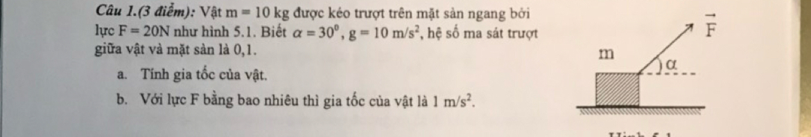 Câu 1.(3 điểm): Vật m=10kg được kéo trượt trên mặt sản ngang bởi
lực F=20N như hình 5.1. Biết alpha =30^0,g=10m/s^2 , hệ số ma sát trượt
giữa vật và mặt sản là 0,1. 
a. Tính gia tốc của vật.
b. Với lực F bằng bao nhiêu thì gia tốc của vật là 1m/s^2.