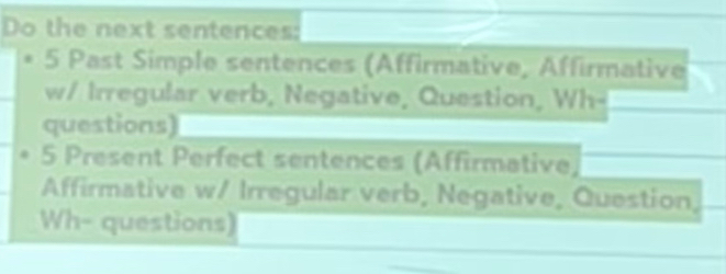 Do the next sentences: 
5 Past Simple sentences (Affirmative, Affirmative 
w/ Irregular verb, Negative, Question, Wh- 
questions) 
5 Present Perfect sentences (Affirmative, 
Affirmative w/ Irregular verb, Negative, Question, 
Wh- questions)