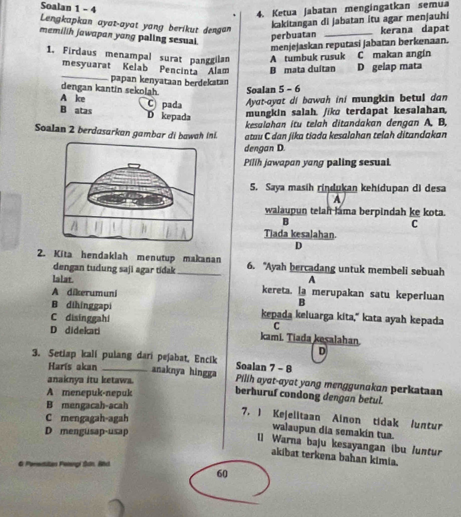 Soalan 1 - 4
4. Ketua Jabatan mengíngatkan semua
Lengkapkan ayat-ayat yang berikut dengan
kakitangan di jabatan itu agar menjauhi
memilih jawapan yong paling sesual.
perbuatan _kerana dapat
menjejaskan reputasi jabatan berkenaan.
1, Firdaus menampal surat panggilan A tumbuk rusuk     C makan angín
_
mesyuarat Kelab Pencinta Alam B mata duítan D gelap mata
papan kenyataan berdekatan
dengan kantin sekolah. Soalan 5 - 6
A ke C pada
Ayat-ayat di bawah iní mungkin betul dan
B atas D kepada
mungkin salah. /ikɑ terdapat kesalahan,
kesalahan itu telah ditandakan dengan A. B,
Soalan 2 berdasarkan gambar di bawah ini. atau C dan jika tiada kesalahan telah ditandakan
dengan D.
Pilih jawapan yang paling sesuai.
5. Saya masih rindukan keh(dupan di desa
A
walaupun telah lama berpindah ke kota.
B
C
Tlada kesalahan.
D
2. Kita hendaklah menutup makanan 6. "Ayah bercadang untuk membeli sebuah
dengan tudung saji agar tidak
A
lalat. kereta. : merupakan satu keperluan
A dikerumuni
B dihínggapi kepada keluarga kita," kata ayah kepada
C disinggahi
C
D didekati kami. Tiada kesalahan
D
3. Setiap kali pulang dari peʃabat, Encik Soalan 7 - 8
Harís akan anaknya hingga Pillh ayat-ayat yong menggunakan perkataan
anaknya itu ketawa.
A menepuk-nepuk
berhuruf condong dengan betul.
B mengacah-acah
C mengagah-agah
7. ) Kejelitaan Ainon tidak luntur
D mengusap-usap
walaupun dia semakin tua.
[] Warna baju kesayangan ibu /untur
akibat terkena bahan kimia.
6 Porestan Polangi Sản, Bhc
60