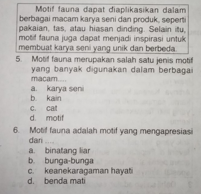 Motif fauna dapat diaplikasikan dalam
berbagai macam karya seni dan produk, seperti
pakaian, tas, atau hiasan dinding. Selain itu,
motif fauna juga dapat menjadi inspirasi untuk
membuat karya seni yang unik dan berbeda.
5. Motif fauna merupakan salah satu jenis motif
yang banyak digunakan dalam berbagai
macam....
a. karya seni
b kain
c. cat
d。 motif
6. Motif fauna adalah motif yang mengapresiasi
dari ....
a binatang liar
b. bunga-bunga
c. keanekaragaman hayati
d. benda mati