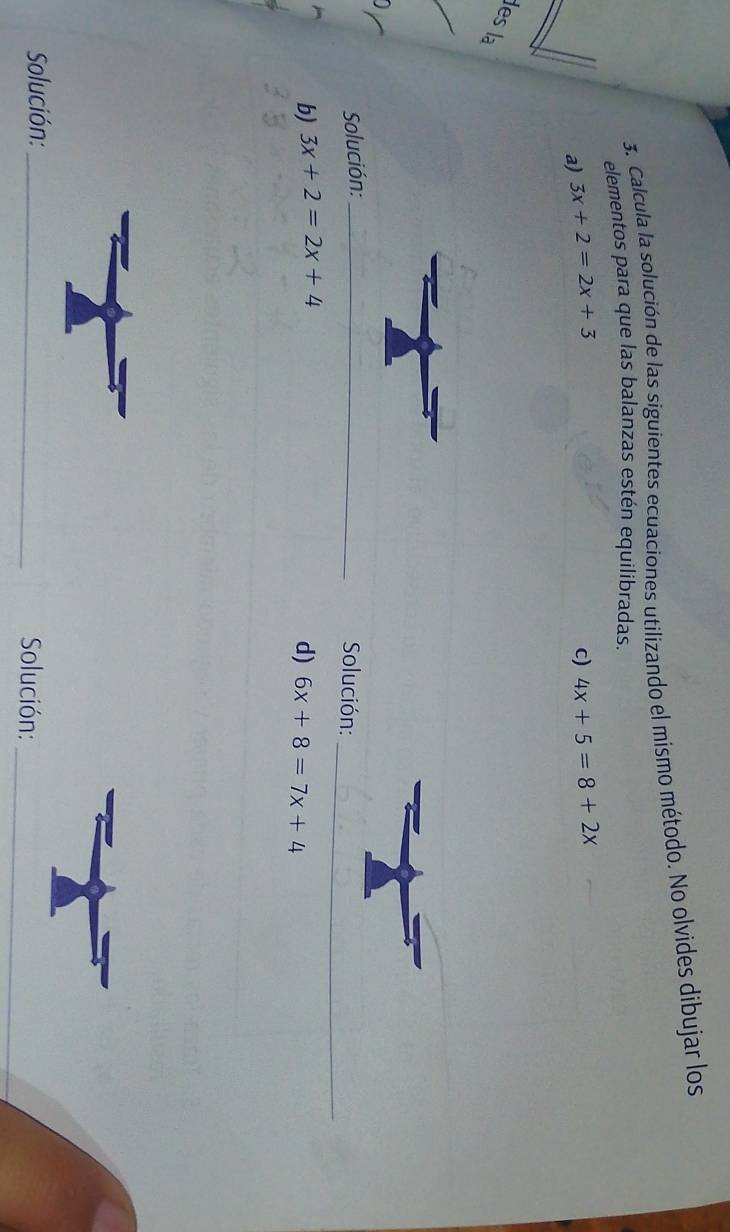 Calcula la solución de las siguientes ecuaciones utilizando el mismo método. No olvides dibujar los 
elementos para que las balanzas estén equilibradas. 
a) 3x+2=2x+3 c) 4x+5=8+2x
les la 
Solución:_ 
Solución:_ 
b) 3x+2=2x+4
d) 6x+8=7x+4
Solución: _Solución:_