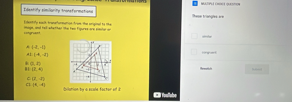 ormations MULTIPLE CHOICE QUESTION
Identify similarity transformations
These triangles are
Identify each transformation from the original to the
image, and tell whether the two figures are similar or
congruent.
similar
A: (-2,-1)
A1:(-4,-2)
congruent
B: (1,2)
B1: (2,4) Rewatch Submit
C: (2,-2)
C1: (4,-4)
Dilation by a scale factor of 2
YouTube