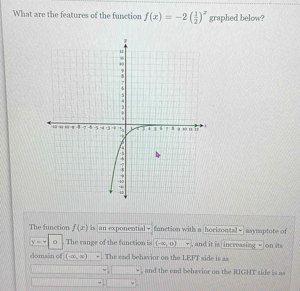 What are the features of the function f(x)=-2( 1/2 )^x graphed below?
The function f(x) is an exponential √ function with a horizontal asymptote of
y= v| . The range of the function is (-∈fty ,0) , and it is increasing √ on its
domain of (-∈fty ,∈fty ). The end behavior on the LEFT side is as
□ , and the end behavior on the RIGHT side is as
_ 