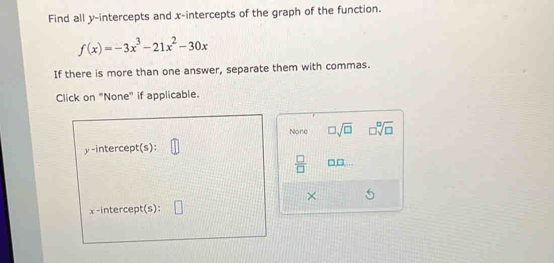 Find all y-intercepts and x-intercepts of the graph of the function.
f(x)=-3x^3-21x^2-30x
If there is more than one answer, separate them with commas.
Click on "None" if applicable.
None □ sqrt(□ ) □ sqrt[□](□ )
y-intercept(s):
 □ /□  
×
x-intercept(s):