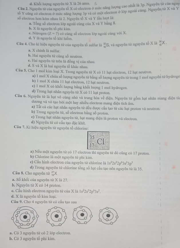 d. Khối lượng nguyên tử X là 26 amu.
Câu 2. Nguyên tử của nguyên tố X có electron ở mức năng lượng cao nhất là 3p. Nguyên tử của nguy
tổ Y cũng có electron ở mức năng lượng 3p và có một electron ở lớp ngoài cùng. Nguyên tử X và Y
số electron hơn kém nhau là 2. Nguyên tố X và Y lần lượt là:
a. Tổng số electron lớp ngoài cùng của X và Y bằng 8.
b. X là nguyên tố phi kim.
c. Nitrogen (Z=7) có cùng số electron lớp ngoài cùng với X.
d. Y là nguyên tố khí hiếm.
Câu 4. Cho kí hiệu nguyên tử của nguyên tố sulfur là _(10)^(32)S , và nguyên từ nguyên tố X là _(10)^(34)X.
a. X chính là sulfur.
b. Hai nguyên tử cùng số neutron.
c. Hai nguyên tử trên là đồng vị của nhau.
d. S và X là hai nguyên tố khác nhau.
Câu 5. Cho 1 mol kim loại X. Trong nguyên tử X có 11 hạt electron, 12 hạt neutron.
a) 1 mol X chứa số lượng nguyên tử bằng số lượng nguyên tử trong 1 mol nguyên tử hydroge
b) 1 mol X chứa 11 hạt electron, 12 hạt neutron.
c) 1 mol X có khối lượng bằng khối lượng 1 mol hydrogen.
d) Trong hạt nhân nguyên tử X có 11 hạt proton.
Câu 6. Nguyên tử là hạt vô cùng nhỏ và trung hòa về điện. Nguyên tử gồm hạt nhân mang điện tíc
dương và vỏ tạo bởi một hay nhiều electron mang điện tích âm.
a) Tất cả các hạt nhân nguyên tử đều được cấu tạo từ các hạt proton và neutron.
b) Trong nguyên tử, số electron bằng số proton.
c) Trong hạt nhân nguyên tử, hạt mang điện là proton và electron.
d) Nguyên tử có cấu tạo đặc khít.
Câu 7. Kí hiệu nguyên tử nguyên tố chlorine:
35
17
Cl
a) Nếu một nguyên tử có 17 electron thì nguyên tử đó cũng có 17 proton.
b) Chlorine là một nguyên tử phi kim.
c) Cầu hình electron của nguyên tử chlorine là 1s^22s^22p^63s^23p^5
d) Trong nguyên tử chlorine tổng số hạt cấu tạo nên nguyên tử là 35.
Câu 8. Cho nguyên tử beginarrayr 27 13endarray X
a. Số khối của nguyên tử X là 27.
b. Nguyên tử X có 14 proton.
c. Cấu hình electron nguyên tử của X là 1s^22s^22p^63s^2.
d. X là nguyên tố kim loại.
Câu 9. Cho 4 nguyên tử có cầu tạo sau
a. Có 3 nguyên tử có 2 lớp electron.
b. Có 3 nguyên tố phi kim.