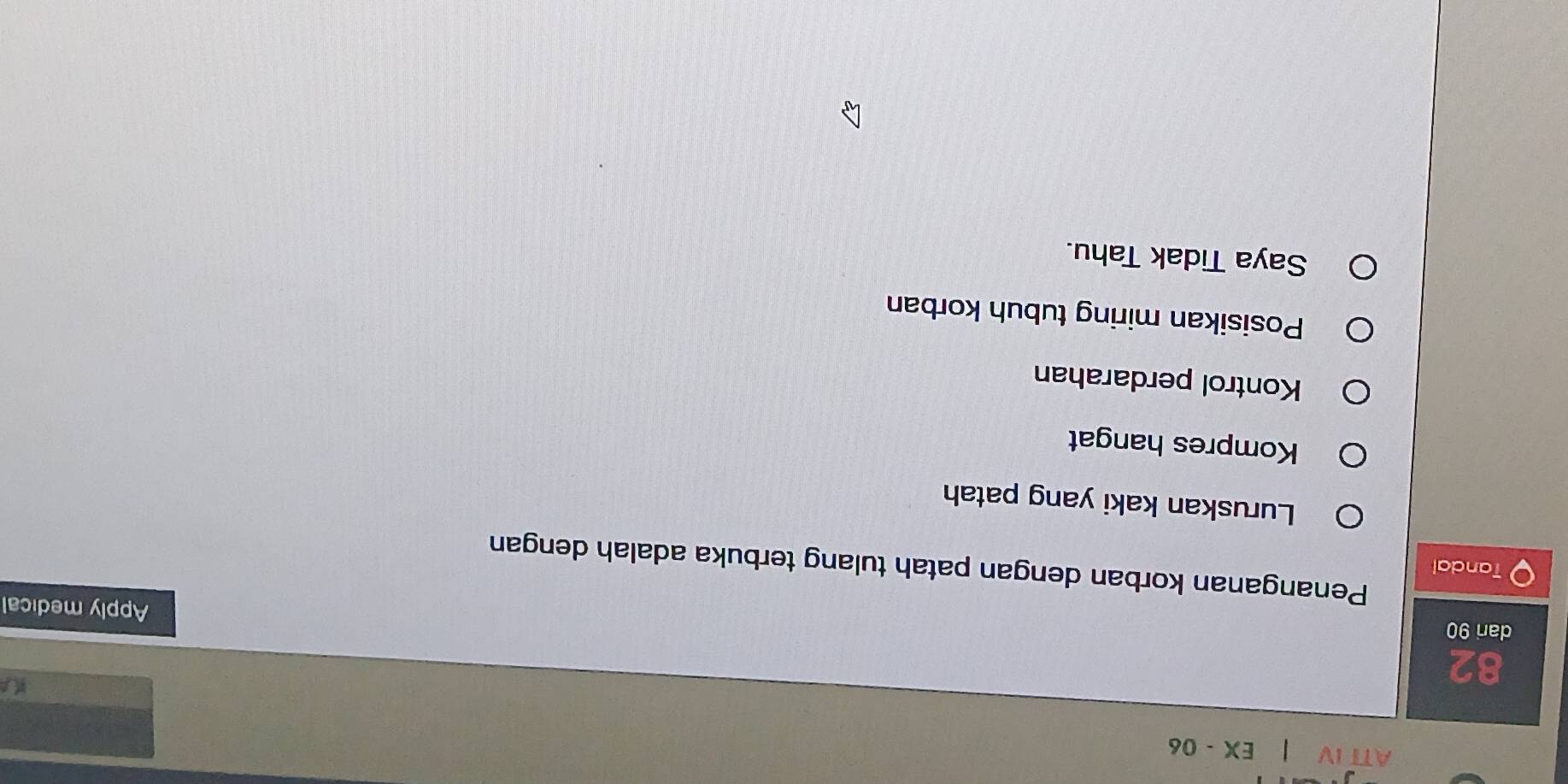 ATT IV a 1 EX - 06
82
dari 90
Apply medical
Penanganan korban dengan patah tulang terbuka adalah dengan
Tandal
Luruskan kaki yang patah
Kompres hangat
Kontrol perdarahan
Posisikan miring tubuh korban
Saya Tidak Tahu.