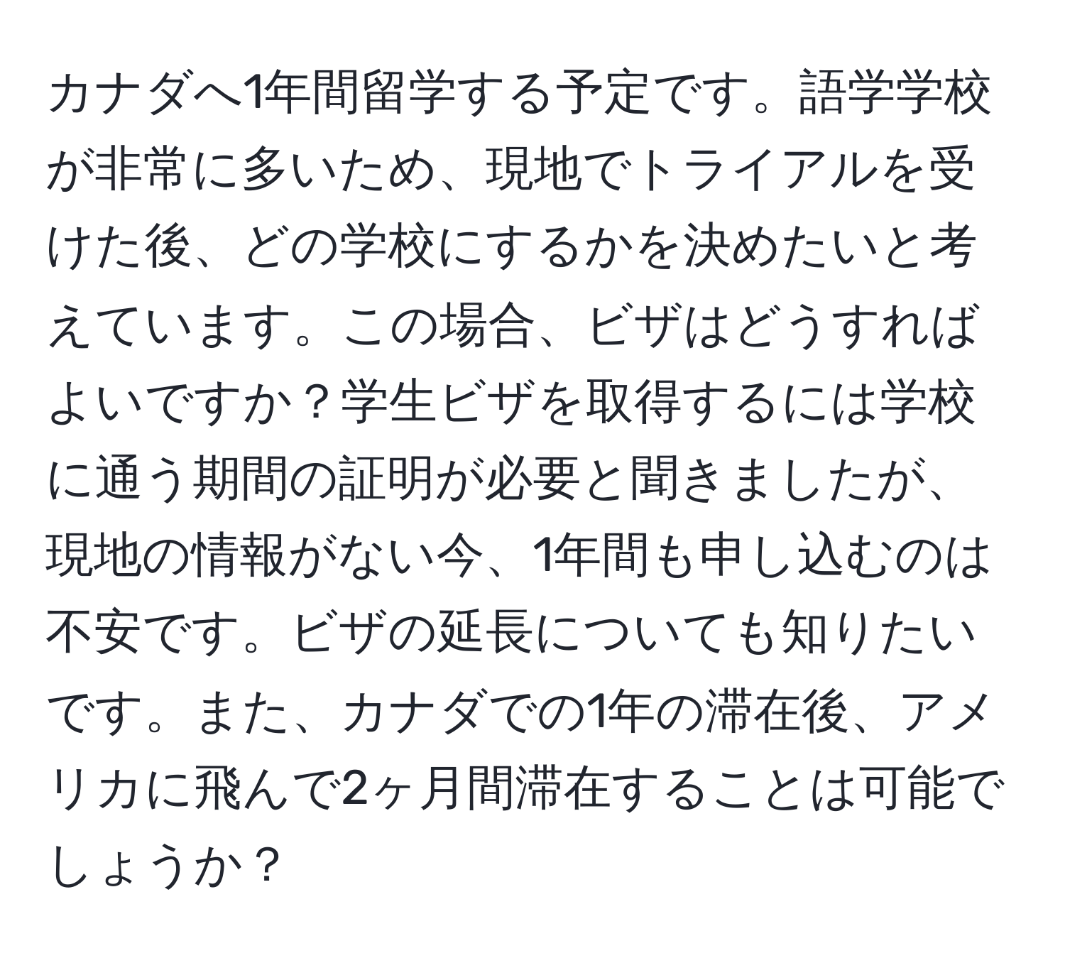 カナダへ1年間留学する予定です。語学学校が非常に多いため、現地でトライアルを受けた後、どの学校にするかを決めたいと考えています。この場合、ビザはどうすればよいですか？学生ビザを取得するには学校に通う期間の証明が必要と聞きましたが、現地の情報がない今、1年間も申し込むのは不安です。ビザの延長についても知りたいです。また、カナダでの1年の滞在後、アメリカに飛んで2ヶ月間滞在することは可能でしょうか？