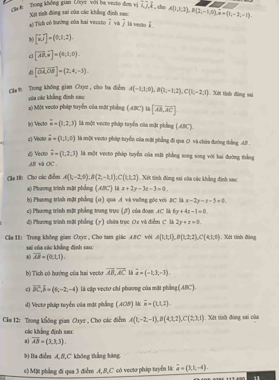 Cu 8: Trong không gian Oxyz với ba vecto đơn vị vector i,vector j,vector k , cho A(1;l;l;2),B(2;-1;0)vector u=(1;-2;-1).
Xét tính đúng sai của các khẳng định sau:
a) Tích có hướng của hai veccto vector i và vector j là vecto vector k.
b) [vector u,vector i]=(0;1;2).
c) [overline AB,overline u]=(6;1;0).
d) [overline OA,overline OB]=(2;4;-3).
Câu 9: Trong không gian Oxyz , cho ba điểm A(-1;1;0),B(1;-1;2),C(1;-2;1). Xét tính đúng sai
của các khẳng định sau:
a) Một vecto pháp tuyến của mặt phẳng (ABC) 1 2 [overline AB,overline AC].
b) Vecto overline n=(1;2;3) là một vecto pháp tuyến của mặt phẳng (ABC).
c) Vecto vector u=(1;1;0) là một vecto pháp tuyến của mặt phẳng đi qua O và chứa đưởng thẳng AB .
d) Vecto overline v=(1;2;3) là một vecto pháp tuyến của mặt phẳng song song với hai đưởng thẳng
AB và OC .
Cầu 10: Cho các điểm A(1;-2;0);B(2;-1;1);C(1;1;2). Xét tính đúng sai của các khẳng định sau:
a) Phương trình mặt phẳng (ABC) là x+2y-3z-3=0.
b) Phương trình mặt phẳng (α) qua Á và vuông góc với BC là x-2y-z-5=0.
c) Phương trình mặt phẳng trung trực (β) của đoạn AC là 6y+4z-1=0.
d) Phương trình mặt phẳng (y) chứa trục Ox và điểm C là 2y+z=0.
Câu 11: Trong không gian Oxyz , Cho tam giác ABC với A(1;1;1),B(1;2;2),C(4;1;0). Xét tính đủng
sai của các khẳng định sau:
a) overline AB=(0;1;1).
b) Tích có hướng của hai vectơ overline AB,overline AC là vector a=(-1;3;-3).
c) overline BC,overline b=(6;-2;-4) là cặp vectơ chi phương của mặt phẳng(ABC).
d) Vectơ pháp tuyến của mặt phẳng (AOB) là: overline n=(1;1;2).
Câu 12: Trong không gian Oxyz , Cho các điểm A(1;-2;-1),B(4;1;2),C(2;3;1). Xét tính đúng sai của
các khẳng định sau:
a) overline AB=(3;3;3).
b) Ba điểm A, B,C không thẳng hàng.
c) Mặt phẳng đi qua 3 điểm A,B,C có vectơ pháp tuyến là: overline a=(3;1;-4).
13