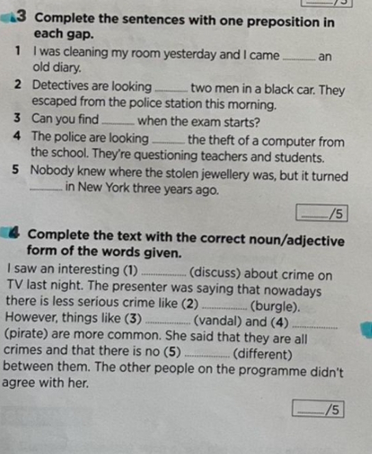 Complete the sentences with one preposition in 
each gap. 
1 I was cleaning my room yesterday and I came _an 
old diary. 
2 Detectives are looking _two men in a black car. They 
escaped from the police station this morning. 
3 Can you find _when the exam starts? 
4 The police are looking _the theft of a computer from 
the school. They're questioning teachers and students. 
5 Nobody knew where the stolen jewellery was, but it turned 
_in New York three years ago. 
_/5 
Complete the text with the correct noun/adjective 
form of the words given. 
I saw an interesting (1) _(discuss) about crime on 
TV last night. The presenter was saying that nowadays 
there is less serious crime like (2) _(burgle). 
However, things like (3) _(vandal) and (4)_ 
(pirate) are more common. She said that they are all 
crimes and that there is no (5) _(different) 
between them. The other people on the programme didn't 
agree with her. 
_/5