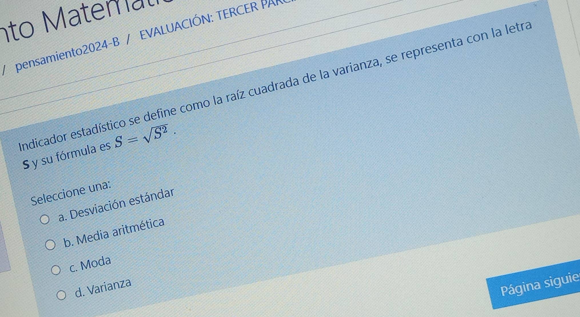 nto temau
/ pensamiento2024-B / EVALUACIÓN: TERCER PAR
endicador estadístico se define como la raíz cuadrada de la varianza, se representa con la letra
S y su fórmula es S=sqrt(S^2). 
Seleccione una:
a. Desviación estándar
b. Media aritmética
c. Moda
d. Varianza
Página siguie