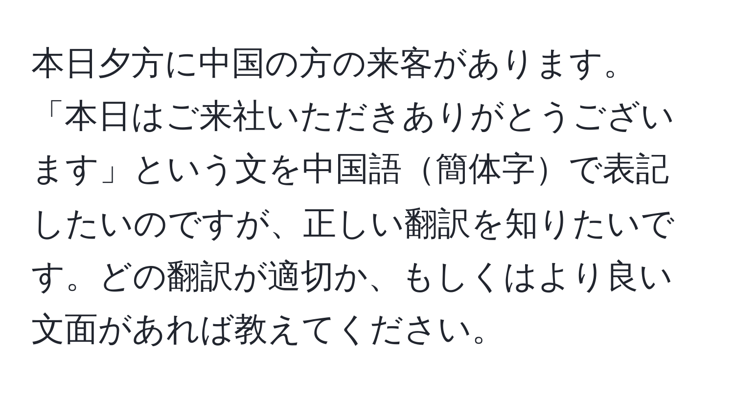 本日夕方に中国の方の来客があります。「本日はご来社いただきありがとうございます」という文を中国語簡体字で表記したいのですが、正しい翻訳を知りたいです。どの翻訳が適切か、もしくはより良い文面があれば教えてください。