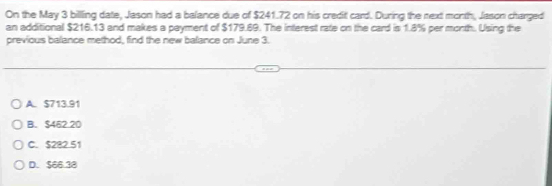 On the May 3 billing date, Jason had a balance due of $241.72 on his creditl card. During the next month, Jason charged
an additional $216.13 and makes a payment of $179.69. The interest rate on the card is 1.8% per month. Using the
previous balance method, find the new balance on June 3.
A. $713.91
B. $462.20
C. $282.51
D. $66.38