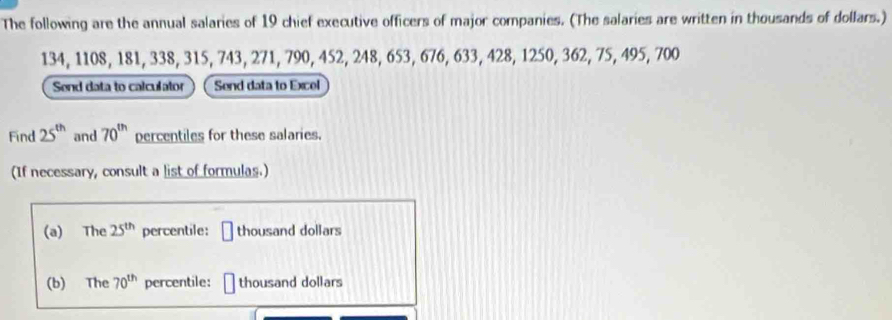 The following are the annual salaries of 19 chief executive officers of major companies. (The salaries are written in thousands of dollars.)
134, 1108, 181, 338, 315, 743, 271, 790, 452, 248, 653, 676, 633, 428, 1250, 362, 75, 495, 700
Send data to calculator Send data to Excel 
Find 25^(th) and 70^(th) percentiles for these salaries. 
(If necessary, consult a list of formulas.) 
(a) The 25^(th) percentile: □ thousand dollars 
(b) The 70^(th) percentile: □ thousand dollars