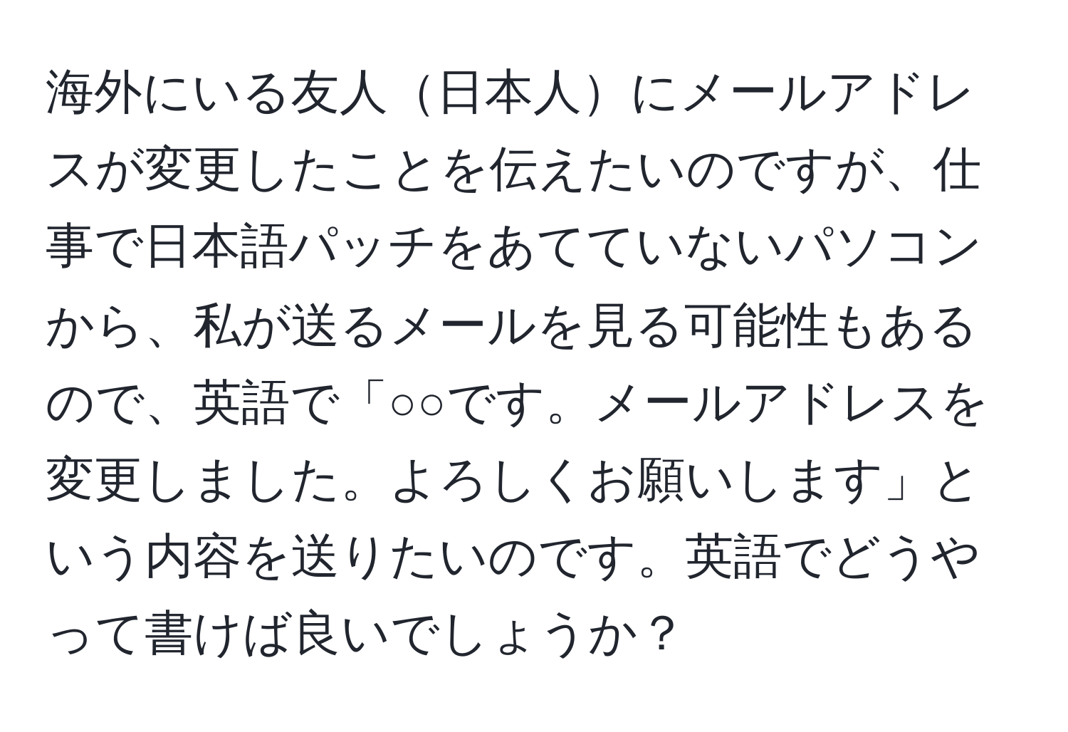 海外にいる友人日本人にメールアドレスが変更したことを伝えたいのですが、仕事で日本語パッチをあてていないパソコンから、私が送るメールを見る可能性もあるので、英語で「○○です。メールアドレスを変更しました。よろしくお願いします」という内容を送りたいのです。英語でどうやって書けば良いでしょうか？