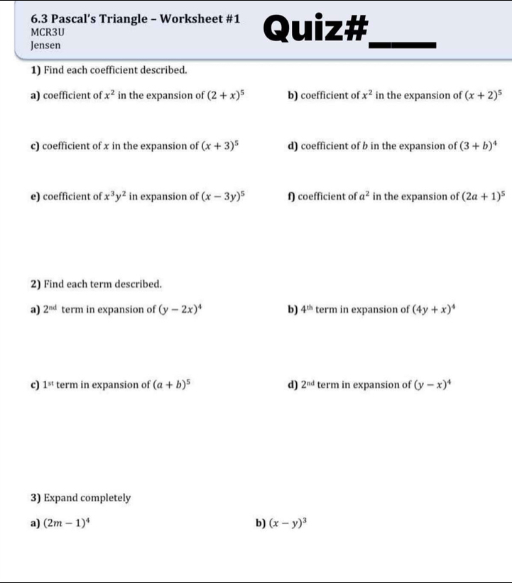 6.3 Pascal’s Triangle - Worksheet #1 
MCR3U Quiz# 
Jensen 
1) Find each coefficient described. 
a) coefficient of x^2 in the expansion of (2+x)^5 b) coefficient of x^2 in the expansion of (x+2)^5
c) coefficient of x in the expansion of (x+3)^5 d) coefficient of b in the expansion of (3+b)^4
e) coefficient of x^3y^2 in expansion of (x-3y)^5 f) coefficient of a^2 in the expansion of (2a+1)^5
2) Find each term described. 
a) 2^(nd) term in expansion of (y-2x)^4 b) 4^(th) term in expansion of (4y+x)^4
c) 1^(st) term in expansion of (a+b)^5 d) 2^(nd) term in expansion of (y-x)^4
3) Expand completely 
a) (2m-1)^4 b) (x-y)^3