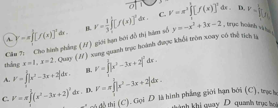 0 1
C.
A. y=π ∈tlimits _1^(3[f(x)]^2)dx. B. V= 1/3 ∈tlimits _1^(3[f(x)]^2)dx. V=π^2∈tlimits _1^(3[f(x)]^2)dx.
D v=□
Câu 7: Cho hình phẳng (H) giới hạn bởi đồ thị hàm số y=-x^2+3x-2 trục hoành v ha 
thẳng x=1, x=2. Quay (H) xung quanh trục hoành được khối tròn xoay có thể tích là
A. V=∈tlimits _1^(2|x^2)-3x+2|dx. B. V=∈tlimits _1^(2|x^2)-3x+2|^2dx.
C. V=π ∈tlimits _1^(2(x^2)-3x+2)^2dx. D. V=π ∈tlimits _1^(2|x^2)-3x+2|dx.
_ x đồ thị (C). Gọi D là hình phẳng giới hạn bởi (C), trục họ
thành khi quay D quanh trục hoà