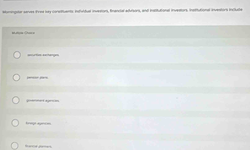 Morningstar serves three key constituents: individual investors, financial advisors, and institutional investors. Institutional investors include
Mulliple Choice
securities exchanges.
pension plans.
government agencies.
foreign agencies.
financial planners.